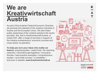 We are
Kreativwirtschaft
Austria
As part of the Austrian Federal Economic Chamber,
we promote the interests of the creative industries in
Austria and the European Union. We also foster
public awareness of the creative solutions the sector
provides. We, that is Kreativwirtschaft Austria, or
simply KAT, offer a range of services in support of
the creative entrepreneurs’ economic success and
cross-sector co-operation.
To help you turn your ideas into reality we
feature: practical guides / useful hints / far-reaching
networks / informative get-togethers / innovative
formats / best-practice examples / comprehensive
studies / up-to-date surveys / a newsletter /
and even a website: www.kreativwirtschaft.at
 
