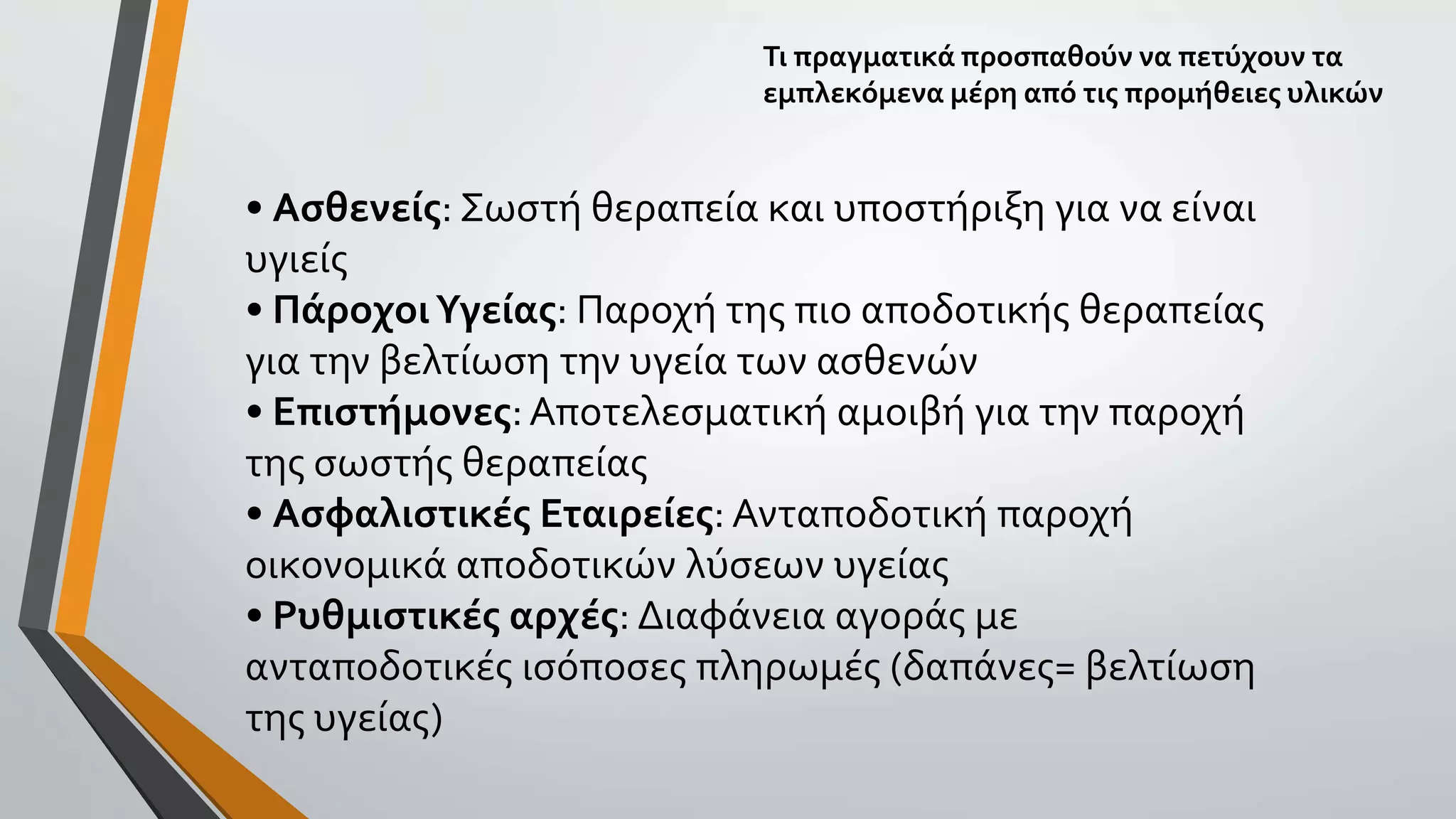 • Ασθενείς: Σωστή θεραπεία και υποστήριξη για να είναι
υγιείς
• ΠάροχοιΥγείας: Παροχή της πιο αποδοτικής θεραπείας
για την βελτίωση την υγεία των ασθενών
• Επιστήμονες:Αποτελεσματική αμοιβή για την παροχή
της σωστής θεραπείας
• Ασφαλιστικές Εταιρείες: Ανταποδοτική παροχή
οικονομικά αποδοτικών λύσεων υγείας
• Ρυθμιστικές αρχές: Διαφάνεια αγοράς με
ανταποδοτικές ισόποσες πληρωμές (δαπάνες= βελτίωση
της υγείας)
Τι πραγματικά προσπαθούν να πετύχουν τα
εμπλεκόμενα μέρη από τις προμήθειες υλικών
 