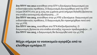Στο ΠΠΥΥ του 2012 ανατέθηκε στην ΕΠΥ η διενέργεια διαγωνισμού για
ενδοστεφανιαίες προθέσεις.Ο διαγωνισμός διενεργήθηκε από την ΕΠΥ
(τώρα ΕΚΑΠΥ) στις 30.9.2104 και 5 χρόνια μετά (σήμερα δηλαδή) βρίσκεται
στο στάδιο οικονομικής αξιολόγησης ....!!!
Στο ΠΠΥΥ του 2013, ανατέθηκε στην 4ηΥΠΕ η διενέργεια διαγωνισμού για
ενδοστεφανιαίες προθέσεις.Ο διαγωνισμός δεν προκηρύχθηκε ποτέ από
την 4ηΥΠΕ.
Στο ΠΠΥΥ του 2014, ανατέθηκε στο ΠΓΝ Αλεξανδρούπολης. Ο
διαγωνισμός βρίσκεται στο στάδιο σύνταξης τεχνικών προδιαγραφών....!!!
Στο ΠΠΥΥ του 2015, ο διαγωνισμός θα διενεργηθεί από την 4ηΥΠΕ
Μέχρι σήμερα το νοσοκομείο αγοράζει από το
ελεύθερο εμπόριο.!!!
 