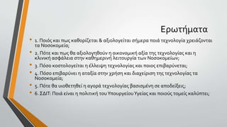 Ερωτήματα
• 1. Ποιός και πως καθορίζεται & αξιολογείται σήμερα ποιά τεχνολογία χρειάζονται
τα Νοσοκομεία;
• 2. Πότε και πως θα αξιολογηθούν η οικονομική αξία της τεχνολογίας και η
κλινική ασφάλεια στην καθημερινή λειτουργία των Νοσοκομείων;
• 3. Πόσο κοστολογείται η έλλειψη τεχνολογίας και ποιος επιβαρύνεται;
• 4. Πόσο επιβαρύνει η αταξία στην χρήση και διαχείριση της τεχνολογίας τα
Νοσοκομεία;
• 5. Πότε θα υιοθετηθεί η αγορά τεχνολογίας βασισμένη σε αποδείξεις;
• 6. ΣΔΙΤ: Ποιά είναι η πολιτική τουΥπουργείουΥγείας και ποιούς τομείς καλύπτει;
 