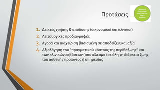 Προτάσεις
1. Δείκτες χρήσης & απόδοσης (οικονομικοί και κλινικοί)
2. Λειτουργικές προδιαγραφές
3. Αγορά και Διαχείριση βασισμένη σε αποδείξεις και αξία
4. Αξιολόγηση του “πραγματικoύ κόστους της περίθαλψης” και
των κλινικών εκβάσεων (αποτέλεσμα) σε όλη τη διάρκεια ζωής
του ασθενή / προϊόντος ή υπηρεσίας
 