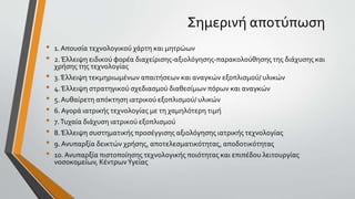 Σημερινή αποτύπωση
• 1. Απουσία τεχνολογικού χάρτη και μητρώων
• 2.Έλλειψη ειδικού φορέα διαχείρισης-αξιολόγησης-παρακολούθησης της διάχυσης και
χρήσης της τεχνολογίας
• 3.Έλλειψη τεκμηριωμένων απαιτήσεων και αναγκών εξοπλισμού/ υλικών
• 4.Έλλειψη στρατηγικού σχεδιασμού διαθεσίμων πόρων και αναγκών
• 5. Αυθαίρετη απόκτηση ιατρικού εξοπλισμού/ υλικών
• 6. Αγορά ιατρικής τεχνολογίας με τη χαμηλότερη τιμή
• 7.Τυχαία διάχυση ιατρικού εξοπλισμού
• 8.Έλλειψη συστηματικής προσέγγισης αξιολόγησης ιατρικής τεχνολογίας
• 9. Ανυπαρξία δεικτών χρήσης, αποτελεσματικότητας, αποδοτικότητας
• 10. Ανυπαρξία πιστοποίησης τεχνολογικής ποιότητας και επιπέδου λειτουργίας
νοσοκομείων, ΚέντρωνΥγείας
 