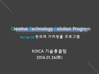 Creative Technology Solution Program
혁신기술 기반 창의적 가치창출 프로그램
KOICA 기술총괄팀
2016.01.26(화)
 