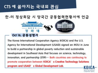 한-미 정상회담 시 양국간 공동협력현황서에 언급
Oct 16, 공동성명서
The Korea International Cooperation Agency (KOICA) and the U.S.
Agency for International Development (USAID) signed an MOU in June
to build a partnership in global poverty reduction and sustainable
development in Southeast Asia that focuses on science, technology,
innovation, and partnership (STIP)… Both countries are continuing to
promote cooperation between KOICA’s Creative Technology Solutions
program and USAID’s Global Development Lab.
CTS 에 쏟아지는 국내외 관심
 