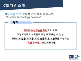 혁신기술 기반 창의적 가치창출 프로그램
“Creative Technology Solution”
정의
창의적 혁신기술을 기반으로 하여
개발도상국의 사회문제 해결에 기여할 수 있는
아이디어 발굴, 시제품 제작, 실용화 및 사업화를 지원하는
“혁신 유도형”SEED 프로그램
CTS 개념 소개
 