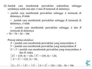 (f) Jumlah cara membentuk perwakilan sedemikian sehingga setidaknya salah satu dari A atau B termasuk di dalamnya = jumlah cara membentuk perwakilan sehingga A termasuk di dalamnya, B tidak + jumlah cara membentuk perwakilan sehingga B termasuk di dalamnya, A tidak + jumlah cara membentuk perwakilan sehingga A dan B termasuk di dalamnya = 70 + 70 + 56 = 196 Prinsip inklusi-eksklusi: X = jumlah cara membentuk perwakilan yang menyertakan A Y = jumlah cara membentuk perwakilan yang menyertakan B X  Y = jumlah cara membentuk perwakilan yang menyertakan A dan B, maka X = C(9, 4) = 126; Y = C(9, 4) = 126;  X  Y = C(8, 3) = 56; X  Y = X + Y - X  Y = 126 + 126 – 56 = 196  