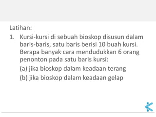 Latihan: 
1.Kursi-kursi di sebuah bioskop disusun dalam baris-baris, satu baris berisi 10 buah kursi. Berapa banyak cara mendudukkan 6 orang penonton pada satu baris kursi: 
(a) jika bioskop dalam keadaan terang 
(b) jika bioskop dalam keadaan gelap  