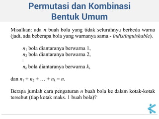 Permutasi dan Kombinasi Bentuk Umum 
Misalkan: ada n buah bola yang tidak seluruhnya berbeda warna (jadi, ada beberapa bola yang warnanya sama - indistinguishable). n1 bola diantaranya berwarna 1, n2 bola diantaranya berwarna 2,  nk bola diantaranya berwarna k, dan n1 + n2 + … + nk = n. Berapa jumlah cara pengaturan n buah bola ke dalam kotak-kotak tersebut (tiap kotak maks. 1 buah bola)?  