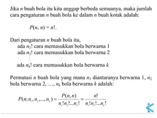 Jika n buah bola itu kita anggap berbeda semuanya, maka jumlah cara pengaturan n buah bola ke dalam n buah kotak adalah: P(n, n) = n!. Dari pengaturan n buah bola itu, ada n1! cara memasukkan bola berwarna 1 ada n2! cara memasukkan bola berwarna 2  ada nk! cara memasukkan bola berwarna k Permutasi n buah bola yang mana n1 diantaranya berwarna 1, n2 bola berwarna 2, …, nk bola berwarna k adalah: !!...! ! !!...! ),( ),...,,;( 212121kkknnnnnnnnnPnnnnP  