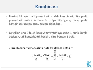 Kombinasi 
•Bentuk khusus dari permutasi adalah kombinasi. Jika pada permutasi urutan kemunculan diperhitungkan, maka pada kombinasi, urutan kemunculan diabaikan. 
•Misalkan ada 2 buah bola yang warnanya sama 3 buah kotak. Setiap kotak hanya boleh berisi paling banyak 1 bola. 
Jumlah cara memasukkan bola ke dalam kotak = 2)2)(3( !2!1!3!2)2,3( 2)2,3(  PP= 3.  