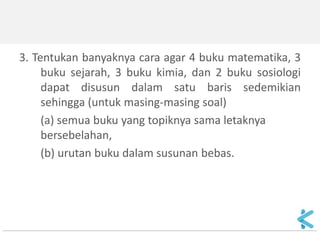 3. Tentukan banyaknya cara agar 4 buku matematika, 3 buku sejarah, 3 buku kimia, dan 2 buku sosiologi dapat disusun dalam satu baris sedemikian sehingga (untuk masing-masing soal) 
(a) semua buku yang topiknya sama letaknya bersebelahan, 
(b) urutan buku dalam susunan bebas. 
 
