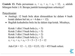 Contoh 13. Pada persamaan x1 + x2 + x3 + x4 = 12, xi adalah bilangan bulat  0. Berapa jumlah kemungkinan solusinya? Penyelesaian: Analogi: 12 buah bola akan dimasukkan ke dalam 4 buah kotak (dalam hal ini, n = 4 dan r = 12). Bagilah keduabelas bola itu ke dalam tiap kotak. Misalnya, Kotak 1 diisi 3 buah bola (x1 = 3) Kotak 2 diisi 5 buah bola (x2 = 5) Kotak 3 diisi 2 buah bola (x3 = 2) Kotak 4 diisi 2 buah bola (x4 = 2) x1 + x2 + x3 + x4 = 3 + 5 + 2 + 2 = 12 Ada C(4 + 12 – 1, 12) = C(15, 12) = 455 buah solusi.  