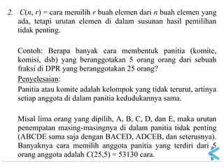 2. C(n, r) = cara memilih r buah elemen dari n buah elemen yang ada, tetapi urutan elemen di dalam susunan hasil pemilihan tidak penting. Contoh: Berapa banyak cara membentuk panitia (komite, komisi, dsb) yang beranggotakan 5 orang orang dari sebuah fraksi di DPR yang beranggotakan 25 orang? Penyelesaian: Panitia atau komite adalah kelompok yang tidak terurut, artinya setiap anggota di dalam panitia kedudukannya sama. Misal lima orang yang dipilih, A, B, C, D, dan E, maka urutan penempatan masing-masingnya di dalam panitia tidak penting (ABCDE sama saja dengan BACED, ADCEB, dan seterusnya). Banyaknya cara memilih anggota panitia yang terdiri dari 5 orang anggota adalah C(25,5) = 53130 cara.  