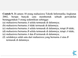 Contoh 9. Di antara 10 orang mahasiswa Teknik Informatika Angkatan 2002, berapa banyak cara membentuk sebuah perwakilan beranggotakan 5 orang sedemikian sehingga: (a) mahasiswa bernama A selalu termasuk di dalamnya; (b) mahasiswa bernama A tidak termasuk di dalamnya; (c) mahasiswa bernama A selalu termasuk di dalamnya, tetapi B tidak; (d) mahasiswa bernama B selalu termasuk di dalamnya, tetapi A tidak; (e) mahasiswa bernama A dan B termasuk di dalamnya; (f) setidaknya salah satu dari mahasiswa yang bernama A atau B termasuk di dalamnya.  