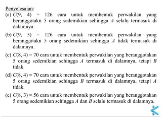 Penyelesaian: (a) C(9, 4) = 126 cara untuk membentuk perwakilan yang beranggotakn 5 orang sedemikian sehingga A selalu termasuk di dalamnya. (b) C(9, 5) = 126 cara untuk membentuk perwakilan yang beranggotakn 5 orang sedemikian sehingga A tidak termasuk di dalamnya. (c) C(8, 4) = 70 cara untuk membentuk perwakilan yang beranggotakan 5 orang sedemikian sehingga A termasuk di dalamnya, tetapi B tidak. (d) C(8, 4) = 70 cara untuk membentuk perwakilan yang beranggotakan 5 orang sedemikian sehingga B termasuk di dalamnya, tetapi A tidak. (e) C(8, 3) = 56 cara untuk membentuk perwakilan yang beranggotakan 5 orang sedemikian sehingga A dan B selalu termasuk di dalamnya.  