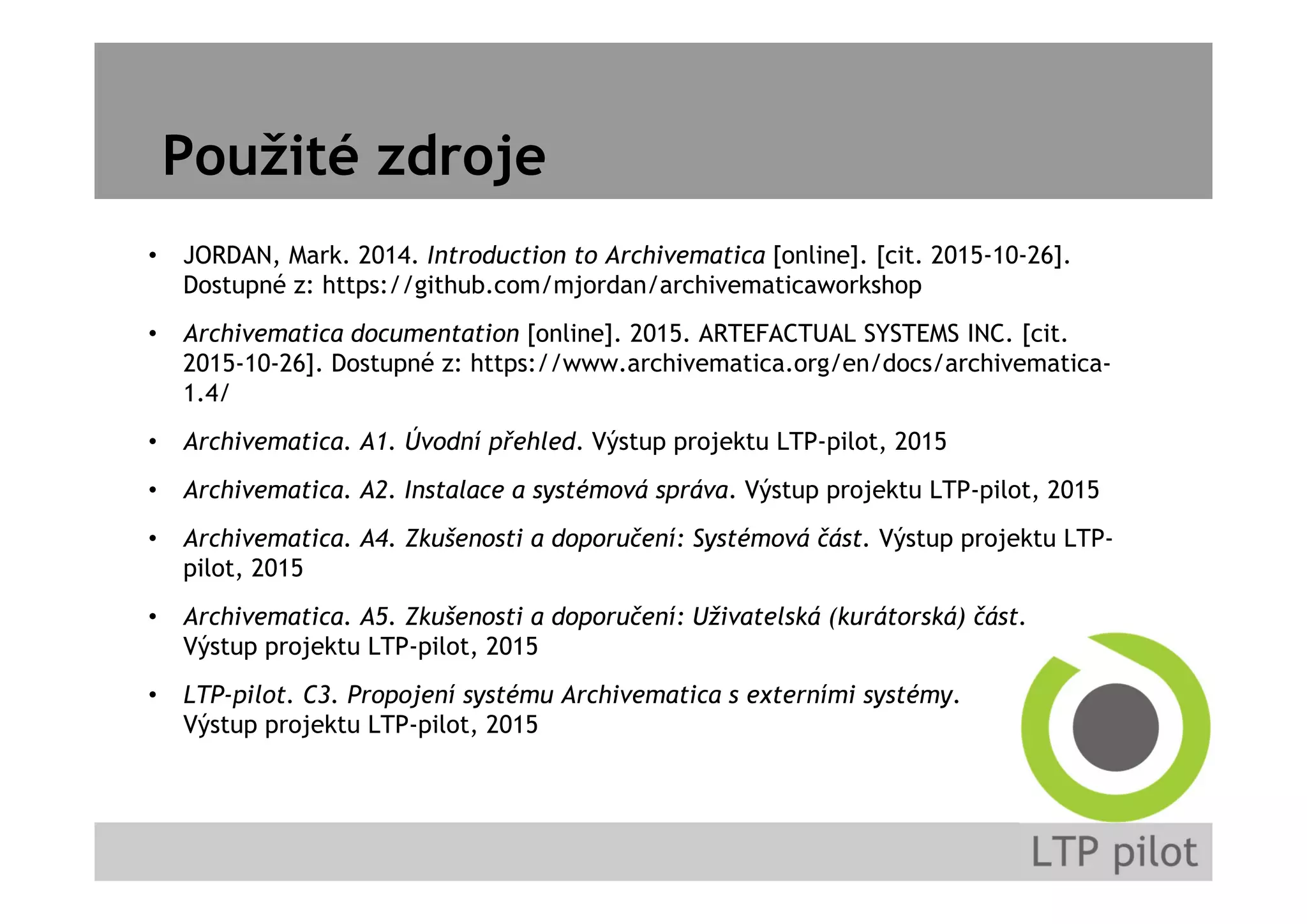 Použité zdroje
• JORDAN, Mark. 2014. Introduction to Archivematica [online]. [cit. 2015-10-26].
Dostupné z: https://github.com/mjordan/archivematicaworkshop
• Archivematica documentation [online]. 2015. ARTEFACTUAL SYSTEMS INC. [cit.
2015-10-26]. Dostupné z: https://www.archivematica.org/en/docs/archivematica-
1.4/
• Archivematica. A1. Úvodní přehled. Výstup projektu LTP-pilot, 2015
• Archivematica. A2. Instalace a systémová správa. Výstup projektu LTP-pilot, 2015
• Archivematica. A4. Zkušenosti a doporučení: Systémová část. Výstup projektu LTP-
pilot, 2015
• Archivematica. A5. Zkušenosti a doporučení: Uživatelská (kurátorská) část.
Výstup projektu LTP-pilot, 2015
• LTP-pilot. C3. Propojení systému Archivematica s externími systémy.
Výstup projektu LTP-pilot, 2015
 