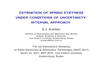 ESTIMATION OF SPRING STIFFNESS
UNDER CONDITIONS OF UNCERTAINTY.
INTERVAL APPROACH
S. I. Kumkov
Institute of Mathematics and Mechanics Ural Branch
Russian Academy of Sciences,
Ural Federal University, Ekaterinburg, Russia
kumkov@imm.uran.ru
The 1st International Workshop
on Radio Electronics & Information Technologies (REIT’2017)
March 15, 2017, IRIT–RTF, Ural Federal University
Ekaterinburg, Russia
 