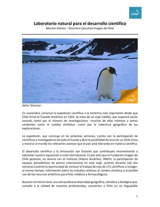 1	
	
Laboratorio	natural	para	el	desarrollo	científico	
Myriam	Gómez	–	Directora	Ejecutiva	Imagen	de	Chile	
	
	
Señor	Director:	
	
En	noviembre	comenzó	la	expedición	científica	a	la	Antártica	más	importante	desde	que	
Chile	firmó	el	Tratado	Antártico	en	1959.	Se	trata	de	un	viaje	inédito,	que	superará	varios	
records,	 tanto	 por	 el	 número	 de	 investigaciones	 –muchas	 de	 ellas	 relativas	 a	 temas	
candentes	 como	 el	 cambio	 climático-	 como	 por	 la	 cobertura	 geográfica	 de	 las	
exploraciones.	
	
La	 expedición,	 que	 concluye	 en	 las	 próximas	 semanas,	 cuenta	 con	 la	 participación	 de	
científicos	e	investigadores	de	todo	el	mundo	y	abre	la	posibilidad	de	recorrer	un	Chile	único	
y	mostrar	al	mundo	los	relevantes	avances	que	el	país	está	liderando	en	materia	científica.	
	
El	 desarrollo	 científico	 y	 la	 innovación	 son	 factores	 que	 contribuyen	 enormemente	 a	
optimizar	nuestra	reputación	a	nivel	internacional.	Es	por	esto	que	la	Fundación	Imagen	de	
Chile	 gestionó,	 en	 alianza	 con	 el	 Instituto	 Chileno	 Antártico,	 INACH,	 la	 participación	 de	
equipos	 periodísticos	 de	 prensa	 internacional	 en	 este	 viaje,	 quienes	 durante	 casi	 dos	
semanas	tuvieron	la	oportunidad	de	conocer	el	trabajo	de	más	de	171	científicos	y	recoger,	
al	mismo	tiempo,	información	sobre	los	estudios	relativos	al	cambio	climático	o	al	posible	
uso	de	bio	recursos	antárticos	para	fines	médicos	y	farmacológicos.	
	
Nuestro	territorio	tiene	una	extraordinaria	diversidad	geográfica,	climática	y	biológica	que,	
sumado	 a	 la	 calidad	 de	 nuestros	 profesionales,	 convierten	 a	 Chile	 en	 un	 inigualable	
 