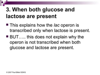 3. When both glucose and
lactose are present
This explains how the lac operon is
transcribed only when lactose is present.
 BUT….. this does not explain why the
operon is not transcribed when both
glucose and lactose are present.


© 2007 Paul Billiet ODWS

 