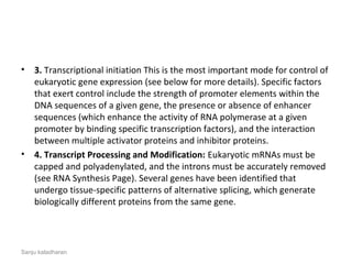 • 3. Transcriptional initiation This is the most important mode for control of
eukaryotic gene expression (see below for more details). Specific factors
that exert control include the strength of promoter elements within the
DNA sequences of a given gene, the presence or absence of enhancer
sequences (which enhance the activity of RNA polymerase at a given
promoter by binding specific transcription factors), and the interaction
between multiple activator proteins and inhibitor proteins.
• 4. Transcript Processing and Modification: Eukaryotic mRNAs must be
capped and polyadenylated, and the introns must be accurately removed
(see RNA Synthesis Page). Several genes have been identified that
undergo tissue-specific patterns of alternative splicing, which generate
biologically different proteins from the same gene.
Sanju kaladharan
 
