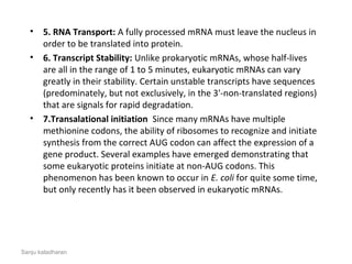 • 5. RNA Transport: A fully processed mRNA must leave the nucleus in 
order to be translated into protein.
• 6. Transcript Stability: Unlike prokaryotic mRNAs, whose half-lives 
are all in the range of 1 to 5 minutes, eukaryotic mRNAs can vary 
greatly in their stability. Certain unstable transcripts have sequences 
(predominately, but not exclusively, in the 3'-non-translated regions) 
that are signals for rapid degradation.
• 7.Transalational initiation  Since many mRNAs have multiple 
methionine codons, the ability of ribosomes to recognize and initiate 
synthesis from the correct AUG codon can affect the expression of a 
gene product. Several examples have emerged demonstrating that 
some eukaryotic proteins initiate at non-AUG codons. This 
phenomenon has been known to occur in E. coli for quite some time, 
but only recently has it been observed in eukaryotic mRNAs.
Sanju kaladharan
 