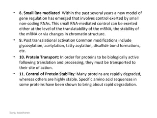 • 8. Small Rna mediated  Within the past several years a new model of 
gene regulation has emerged that involves control exerted by small 
non-coding RNAs. This small RNA-mediated control can be exerted 
either at the level of the translatability of the mRNA, the stability of 
the mRNA or via changes in chromatin structure.
• 9. Post transalational activation Common modifications include 
glycosylation, acetylation, fatty acylation, disulfide bond formations, 
etc.
• 10. Protein Transport: In order for proteins to be biologically active 
following translation and processing, they must be transported to 
their site of action.
• 11. Control of Protein Stability: Many proteins are rapidly degraded, 
whereas others are highly stable. Specific amino acid sequences in 
some proteins have been shown to bring about rapid degradation.
Sanju kaladharan
 