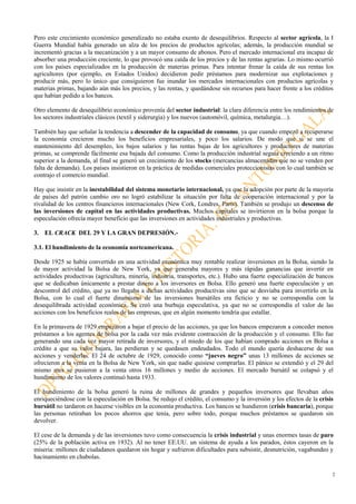 2
Pero este crecimiento económico generalizado no estaba exento de desequilibrios. Respecto al sector agrícola, la I
Guerra Mundial había generado un alza de los precios de productos agrícolas; además, la producción mundial se
incrementó gracias a la mecanización y a un mayor consumo de abonos. Pero el mercado internacional era incapaz de
absorber una producción creciente, lo que provocó una caída de los precios y de las rentas agrarias. Lo mismo ocurrió
con los países especializados en la producción de materias primas. Para intentar frenar la caída de sus rentas los
agricultores (por ejemplo, en Estados Unidos) decidieron pedir préstamos para modernizar sus explotaciones y
producir más, pero lo único que consiguieron fue inundar los mercados internacionales con productos agrícolas y
materias primas, bajando aún más los precios, y las rentas, y quedándose sin recursos para hacer frente a los créditos
que habían pedido a los bancos.
Otro elemento de desequilibrio económico provenía del sector industrial: la clara diferencia entre los rendimientos de
los sectores industriales clásicos (textil y siderurgia) y los nuevos (automóvil, química, metalurgia…).
También hay que señalar la tendencia a descender de la capacidad de consumo, ya que cuando empezó a recuperarse
la economía crecieron mucho los beneficios empresariales, y poco los salarios. De modo que si se une el
mantenimiento del desempleo, los bajos salarios y las rentas bajas de los agricultores y productores de materias
primas, se comprende fácilmente esa bajada del consumo. Como la producción industrial seguía creciendo a un ritmo
superior a la demanda, al final se generó un crecimiento de los stocks (mercancías almacenadas que no se venden por
falta de demanda). Los países insistieron en la práctica de medidas comerciales proteccionistas con lo cual también se
contrajo el comercio mundial.
Hay que insistir en la inestabilidad del sistema monetario internacional, ya que la adopción por parte de la mayoría
de países del patrón cambio oro no logró estabilizar la situación por falta de cooperación internacional y por la
rivalidad de los centros financieros internacionales (New Cork, Londres, París). También se produjo un descenso de
las inversiones de capital en las actividades productivas. Muchos capitales se invirtieron en la bolsa porque la
especulación ofrecía mayor beneficio que las inversiones en actividades industriales y productivas.
3. EL CRACK DEL 29 Y LA GRAN DEPRESIÓN.-
3.1. El hundimiento de la economía norteamericana.
Desde 1925 se había convertido en una actividad económica muy rentable realizar inversiones en la Bolsa, siendo la
de mayor actividad la Bolsa de New York, ya que generaba mayores y más rápidas ganancias que invertir en
actividades productivas (agricultura, minería, industria, transportes, etc.). Hubo una fuerte especialización de bancos
que se dedicaban únicamente a prestar dinero a los inversores en Bolsa. Ello generó una fuerte especulación y un
descontrol del crédito, que ya no llegaba a dichas actividades productivas sino que se desviaba para invertirlo en la
Bolsa, con lo cual el fuerte dinamismo de las inversiones bursátiles era ficticio y no se correspondía con la
desequilibrada actividad económica. Se creó una burbuja especulativa, ya que no se correspondía el valor de las
acciones con los beneficios reales de las empresas, que en algún momento tendría que estallar.
En la primavera de 1929 empezaron a bajar el precio de las acciones, ya que los bancos empezaron a conceder menos
préstamos a los agentes de bolsa por la cada vez más evidente contracción de la producción y el consumo. Ello fue
generando una cada vez mayor retirada de inversores, y el miedo de los que habían comprado acciones en Bolsa a
crédito a que su valor bajara, las perdieran y se quedasen endeudados. Todo el mundo quería deshacerse de sus
acciones y venderlas. El 24 de octubre de 1929, conocido como “jueves negro” unas 13 millones de acciones se
ofrecieron a la venta en la Bolsa de New York, sin que nadie quisiese comprarlas. El pánico se extendió y el 29 del
mismo mes se pusieron a la venta otros 16 millones y medio de acciones. El mercado bursátil se colapsó y el
hundimiento de los valores continuó hasta 1933.
El hundimiento de la bolsa generó la ruina de millones de grandes y pequeños inversores que llevaban años
enriqueciéndose con la especulación en Bolsa. Se redujo el crédito, el consumo y la inversión y los efectos de la crisis
bursátil no tardaron en hacerse visibles en la economía productiva. Los bancos se hundieron (crisis bancaria), porque
las personas retiraban los pocos ahorros que tenía, pero sobre todo, porque muchos préstamos se quedaron sin
devolver.
El cese de la demanda y de las inversiones tuvo como consecuencia la crisis industrial y unas enormes tasas de paro
(25% de la población activa en 1932). Al no tener EE.UU. un sistema de ayuda a los parados, éstos cayeron en la
miseria: millones de ciudadanos quedaron sin hogar y sufrieron dificultades para subsistir, desnutrición, vagabundeo y
hacinamiento en chabolas.
 