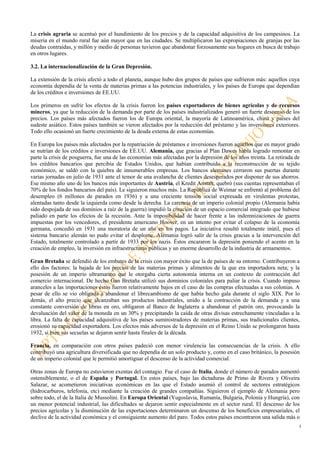 3
La crisis agraria se acentuó por el hundimiento de los precios y de la capacidad adquisitiva de los campesinos. La
miseria en el mundo rural fue aún mayor que en las ciudades. Se multiplicaron las expropiaciones de granjas por las
deudas contraídas, y millón y medio de personas tuvieron que abandonar forzosamente sus hogares en busca de trabajo
en otros lugares.
3.2. La internacionalización de la Gran Depresión.
La extensión de la crisis afectó a todo el planeta, aunque hubo dos grupos de países que sufrieron más: aquellos cuya
economía dependía de la venta de materias primas a las potencias industriales, y los países de Europa que dependían
de los créditos e inversiones de EE.UU.
Los primeros en sufrir los efectos de la crisis fueron los países exportadores de bienes agrícolas y de recursos
mineros, ya que la reducción de la demanda por parte de los países industrializados generó un fuerte descenso de los
precios. Los países más afectados fueron los de Europa oriental, la mayoría de Latinoamérica, china y países del
sudeste asiático. Estos países también se vieron afectados por la reducción del préstamo y las inversiones exteriores.
Todo ello ocasionó un fuerte crecimiento de la deuda externa de estas economías.
En Europa los países más afectados por la repatriación de préstamos e inversiones fueron aquellos que en mayor grado
se nutrían de los créditos e inversiones de EE.UU. Alemania, que gracias al Plan Dawes había logrado remontar en
parte la crisis de posguerra, fue una de las economías más afectadas por la depresión de los años treinta. La retirada de
los créditos bancarios que percibía de Estados Unidos, que habían contribuido a la reconstrucción de su tejido
económico, se saldó con la quiebra de innumerables empresas. Los bancos alemanes cerraron sus puertas durante
varias jornadas en julio de 1931 ante el temor de una avalancha de clientes desesperados por disponer de sus ahorros.
Ese mismo año uno de los bancos más importantes de Austria, el Kredit Anstalt, quebró (sus cuentas representaban el
70% de los fondos bancarios del país). Le siguieron muchos más. La República de Weimar se enfrentó al problema del
desempleo (6 millones de parados en 1936) y a una creciente tensión social expresada en virulentas protestas,
alentadas tanto desde la izquierda como desde la derecha. La carencia de un imperio colonial propio (Alemania había
sido despojada de sus dominios a raíz de la guerra) impidió la creación de un espacio comercial integrado que hubiese
paliado en parte los efectos de la recesión. Ante la imposibilidad de hacer frente a las indemnizaciones de guerra
impuestas por los vencedores, el presidente americano Hoover, en un intento por evitar el colapso de la economía
germana, concedió en 1931 una moratoria de un año en los pagos. La iniciativa resultó totalmente inútil, pues el
sistema bancario alemán no pudo evitar el desplome. Alemania logró salir de la crisis gracias a la intervención del
Estado, totalmente controlado a partir de 1933 por los nazis. Éstos encararon la depresión poniendo el acento en la
creación de empleo, la inversión en infraestructuras públicas y un enorme desarrollo de la industria de armamentos.
Gran Bretaña se defendió de los embates de la crisis con mayor éxito que la de países de su entorno. Contribuyeron a
ello dos factores: la bajada de los precios de las materias primas y alimentos de la que era importadora neta; y la
posesión de un imperio ultramarino que le otorgaba cierta autonomía interna en un contexto de contracción del
comercio internacional. De hecho Gan Bretaña utilizó sus dominios coloniales para paliar la crisis. Cuando impuso
aranceles a las importaciones éstos fueron relativamente bajos en el caso de las compras efectuadas a sus colonias. A
pesar de ello se vio obligada a abandonar el librecambismo de que había hecho gala durante el siglo XIX. Por lo
demás, el alto precio que alcanzaban sus productos industriales, unido a la contracción de la demanda y a una
constante conversión de libras en oro, obligaron al Banco de Inglaterra a abandonar el patrón oro, provocando la
devaluación del valor de la moneda en un 30% y precipitando la caída de otras divisas estrechamente vinculadas a la
libra. La falta de capacidad adquisitiva de los países suministradores de materias primas, sus tradicionales clientes,
erosionó su capacidad exportadora. Los efectos más adversos de la depresión en el Reino Unido se prolongaron hasta
1932, si bien sus secuelas se dejaron sentir hasta finales de la década.
Francia, en comparación con otros países padeció con menor virulencia las consecuencias de la crisis. A ello
contribuyó una agricultura diversificada que no dependía de un solo producto y, como en el caso británico, la posesión
de un imperio colonial que le permitió amortiguar el descenso de la actividad comercial.
Otras zonas de Europa no estuvieron exentas del contagio. Fue el caso de Italia, donde el número de parados aumentó
ostensiblemente, o el de España y Portugal. En estos países, bajo las dictaduras de Primo de Rivera y Oliveira
Salazar, se acometieron iniciativas económicas en las que el Estado asumió el control de sectores estratégicos
(hidrocarburos, telefonía, etc) mediante la creación de grandes compañías. Siguieron el ejemplo de Alemania pero
sobre todo, el de la Italia de Mussolini. En Europa Oriental (Yugoslavia, Rumanía, Bulgaria, Polonia y Hungría), con
un menor potencial industrial, las dificultades se dejaron sentir especialmente en el sector rural. El descenso de los
precios agrícolas y la disminución de las exportaciones determinaron un descenso de los beneficios empresariales, el
declive de la actividad económica y el consiguiente aumento del paro. Todos estos países encontraron una salida más o
 