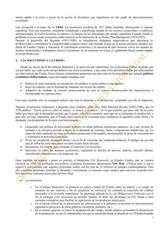 4
menos rápida a la crisis a través de la acción de dictaduras que impulsaron un alto grado de intervencionismo
económico.
Una excepción a la crisis fue la URSS. La revolución socialista de 1917 había triunfado, destruyendo el sistema
capitalista. Con una economía, totalmente estatalizada y planificada alejada de los circuitos comerciales y crediticios
internacionales, la Unión Soviética se mantuvo al margen de las dificultades del mundo capitalista. Cuando estalló el
problema el joven estado comunista estaba inmerso en la realización de su Primer Plan Quinquenal (1928-1933).
Durante el desarrollo del Segundo (1933-1938), se introdujeron elementos organizativos que mejoraron la
productividad y estimularon la competitividad (stajanovismo), convirtiendo al país en la tercera potencia mundial, por
detrás de Estados Unidos y Alemania. El crecimiento económico y la ausencia de paro hicieron volver las miradas de
muchos intelectuales y trabajadores hacia el socialismo, en un momento en el que el capitalismo liberal estaba sumido
en un profundo caos.
4. LAS SOLUCIONES A LA CRISIS.-
Desde los inicios de la Revolución Industrial y la aparición del capitalismo, los economistas habían aceptado que
era inevitable que cada cierto tiempo hubiera una crisis económica, y que estas crisis periódicas había que solucionarlas
sin intervención del Estado. Estos mismos economistas proponían que para salir de la crisis había que adoptar políticas
económicas deflacionistas, cuyas principales medidas eran:
• Reducir la masa monetaria en circulación, los créditos, el gasto público y los salarios.
• Bajar los salarios, con la finalidad de mantener los niveles de empleo.
• Adopción de medidas de carácter proteccionista de cara al exterior disminuyendo las importaciones e
incentivando las exportaciones.
Con estas medidas sólo se consiguió reducir aún más la demanda y la producción, acentuado con ello la depresión.
Algunos economistas empezaron a proponer otras medidas, entre ellos John Maynard Keynes (1883-1946), que en
1936 publicó “Teoría general sobre el empleo, el interés y el dinero”, en la que sostenía que para salir de la crisis
había que hacer que la demanda creciera, que la gente volviera a consumir, para que así se estimulara la producción, y
para ello era muy importante que el Estado interviniera en la economía para restablecer el equilibrio entre oferta y la
demanda. Las propuestas de Keynes eran básicamente:
• Desarrollar una política de inversiones estatales en obras públicas (carreteras, pantanos, etc.) que sirviese de
estímulo a la iniciativa privada a través de la demanda de cemento, hierro, componentes industriales, etc. La
mano de obra empleada en estas actividades aminoraría el desempleo, incrementaría la masa de consumidores
y estimularía la actividad económica.
• Poner en circulación abundante dinero con el fin de estimular una moderada inflación. El peligro de una alta
tasa de inflación sería inexistente en tanto el paro fuese elevado.
• Incrementar los salarios para estimular el consumo y la inversión.
• Intervenir en todos los sectores económicos, regulando la fijación de precios, salarios, mercado laboral,
concediendo subvenciones a las empresas, etc.
Estas medidas las empezó a poner en práctica el demócrata F.D. Roosevelt, en Estados Unidos, tras su victoria
electoral en 1933, desarrollando una política económica keynesiana denominada New Deal ("Nuevo trato o nuevo
reparto"). Las medidas más urgentes pretendían acabar con los más de 12 millones de parados estadounidenses. Para
ello consideró prioritario fomentar la demanda e incrementar el consumo como medios para reactivar la producción.
Dos fueron las vertientes esenciales del New Deal:
• La económica:
o En el terreno financiero: se potenció un mayor control del Estado sobre los bancos y se exigió un
aumento de sus reservas a fin de garantizar su solvencia. Se estimuló la concesión de créditos
destinados a la inversión empresarial. Se promulgó además la Ley de Obligaciones Federales con el
fin de proteger a los inversores de posibles fraudes. El dólar fue devaluado un 41% frente a otras
monedas extranjeras para facilitar la exportación de los productos americanos.
o En el terreno industrial, se potenciaron las subvenciones a la industria; se pusieron en funcionamiento
gigantescos proyectos de obras públicas (carreteras, pantanos, etc.)
o En el terreno agrícola: se buscó la recuperación del campo, siendo objetivo primordial la disminución
de la producción, ya que la sobreproducción que se arrastraba desde la década de los 20 había hundido
 