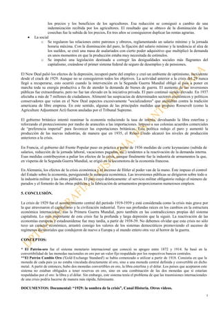 5
los precios y los beneficios de los agricultores. Esa reducción se consiguió a cambio de una
indemnización recibida por los agricultores. El resultado que se obtuvo de la disminución de las
cosechas fue la subida de los precios. En tres años se consiguieron duplicar las rentas agrarias.
• La social
o Se regularon las relaciones entre patronos y obreros, reglamentando un salario mínimo y la jornada
horaria máxima. Con la disminución del paro, la fijación del salario mínimo y la tendencia al alza de
los sueldos, se creó una masa de asalariados con cierto poder adquisitivo que multiplicó la demanda
en unos momentos en que la producción estaba muy necesitada de estímulos.
o Se impulsó una legislación destinada a corregir las desigualdades sociales más flagrantes del
capitalismo, creándose el primer sistema federal de seguro de desempleo y de pensiones.
El New Deal palió los efectos de la depresión, recuperó parte del empleo y creó un ambiente de optimismo, inexistente
desde el crack de 1929. Aunque no se consiguieron todos los objetivos. La actividad anterior a la crisis del 29 nunca
llegó a recuperarse, esto ocurrió cuando la intervención en la Segunda Guerra Mundial obligó al país a poner en
marcha toda su energía productiva a fin de atender la demanda de bienes de guerra. El aumento de las inversiones
públicas fue extraordinario, pero no fue tan elevado en la iniciativa privada. El paro continuó siendo elevado. En 1937
afectaba a más de 7 millones de ciudadanos. Alimentó las suspicacias de determinados sectores económicos y políticos
conservadores que veían en el New Deal aspectos excesivamente "socializadores" que atentaban contra la tradición
americana de libre empresa. En este sentido, algunas de las principales medidas que propuso Roosevelt (como la
Agriculture Adjustment Act) fueron anuladas por el Tribunal Supremo.
El gobierno británico intentó reanimar la economía reduciendo la tasa de interés, devaluando la libra esterlina y
reforzando el proteccionismo por medio de aranceles a las importaciones. Impuso a sus colonias acuerdos comerciales
de “preferencia imperial” para favorecer las exportaciones británicas. Esta política redujo el paro y aumentó la
producción de las nuevas industrias, de manera que en 1935, el Reino Unido alcanzó los niveles de producción
anteriores a la crisis.
En Francia, el gobierno del Frente Popular puso en práctica a partir de 1936 medidas de corte keynasiano (subida de
salarios, reducción de la jornada laboral, vacaciones pagadas, etc.) tendentes a la reactivación de la demanda interna.
Esas medidas contribuyeron a paliar los efectos de la crisis, aunque finalmente fue la industria de armamentos la que,
en vísperas de la Segunda Guerra Mundial, se erigió en la locomotora de la economía francesa.
En Alemania, los efectos de la crisis económica y el ascenso de Hitler al poder van de la mano. Éste impuso el control
del Estado sobre la economía, persiguiendo la autarquía económica. Las inversiones públicas se dirigieron sobre todo a
la industria militar y las obras públicas. El paro cayó drásticamente: el servicio militar obligatorio redujo el número de
parados y el fomento de las obras públicas y la fabricación de armamentos proporcionaron numerosos empleos.
5. CONCLUSIÓN.
La crisis de 1929 fue el acontecimiento central del período 1919-1939 y está considerada como la crisis más grave por
la que atravesaron el capitalismo y la civilización industrial. Tuvo sus profundas raíces en los cambios en la estructura
económica internacional, tras la Primera Guerra Mundial, pero también en las contradicciones propias del sistema
capitalista. Lo más importante de esta crisis fue la profunda y larga depresión que la siguió. La reactivación de las
economías europeas y estadounidense fue muy tardía, a partir de 1938-39. No debemos olvidar que esta crisis no sólo
tuvo un carácter económico, arrastró consigo los valores de los sistemas democráticos promoviendo el ascenso de
regímenes dictatoriales que condujeron de nuevo a Europa y al mundo entero otra vez al horror de la guerra.
CONCEPTOS:
* El Patrón-oro fue el sistema monetario internacional que conoció su apogeo entre 1872 y 1914. Se basó en la
convertibilidad de las monedas nacionales en oro por un valor fijo respaldado por los respectivos bancos centrales.
**El Patrón Cambio Oro ('Gold Exchange Standard') se había comenzado a utilizar a partir de 1918. Consistía en que la
moneda de cada país ya no estaba vinculada directamente al oro, sino a una moneda central definida y convertible en dicho
metal. A partir de entonces, hubo dos monedas convertibles en oro, la libra esterlina y el dólar. Los países que aceptaron este
sistema no estaban obligados a tener reservas en oro, sino en una combinación de las dos monedas que sí estarían
respaldadas por el oro: la libra y el dólar. Sin embargo, este sistema tenía el problema de que las trasmisiones internacionales
de una crisis podría hacerse de manera más rápida, fulminante.
DOCUMENTOS: Documental: “1929: la sombra de la crisis”, Canal Historia. Otros videos.
 