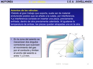 10/30/18 N. Colado 24
MOTORES I.E.S. JOVELLANOSMOTORES I.E.S. JOVELLANOS
10/30/18 N. Colado 24
Asientos de las válvulas:
•Debido al gran trabajo que soporta, suele ser de material
endurecido postizo que se añade a la culata, por interferencia.
•La interferencia consiste en insertar una pieza, previamente
enfriada, dentro de otra previamente calentada. Al igualarse la
temperatura de ambas, las piezas quedan atrapadas una en la otra.
Asientos de las válvulas:
•Debido al gran trabajo que soporta, suele ser de material
endurecido postizo que se añade a la culata, por interferencia.
•La interferencia consiste en insertar una pieza, previamente
enfriada, dentro de otra previamente calentada. Al igualarse la
temperatura de ambas, las piezas quedan atrapadas una en la otra.
• En la zona del asiento se
mecanizan dos ángulos
correctores que suavizan
el movimiento del gas
por el conducto y limitan
el ancho del asiento a
entre 1 y 2 mm.
• En la zona del asiento se
mecanizan dos ángulos
correctores que suavizan
el movimiento del gas
por el conducto y limitan
el ancho del asiento a
entre 1 y 2 mm.
4. Las válvulas.
 