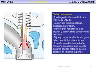 10/30/18 N. Colado 26
MOTORES I.E.S. JOVELLANOSMOTORES I.E.S. JOVELLANOS
10/30/18 N. Colado 26
Guías de válvulas:
•A lo largo de ellas se desliza la
cola de la válvula.
•Suelen ser piezas postizas,
insertadas a presión.
•Tienen gran resistencia a la
fricción y son buenas conductoras
del calor.
•El juego entre la válvula y la guía
debe permitir las dilataciones.
•A través de ellas puede haber
consumo de aceite, que intenta
evitarse con los retenes que se
colocan en la parte superior.
4. Las válvulas.
 