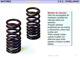 10/30/18 N. Colado 27
MOTORES I.E.S. JOVELLANOSMOTORES I.E.S. JOVELLANOS
10/30/18 N. Colado 27
Muelles de válvulas:
•Son los encargados de
mantener cerradas las
válvulas sobre sus
asientos.
•Pueden plantear
problemas por las inercia
y vibraciones, sobre todo
a altas rpm.
•Para evitarlo suelen
usarse muelles con
diferente paso entre
espiras o incluso muelles
dobles.
Muelles de válvulas:
•Son los encargados de
mantener cerradas las
válvulas sobre sus
asientos.
•Pueden plantear
problemas por las inercia
y vibraciones, sobre todo
a altas rpm.
•Para evitarlo suelen
usarse muelles con
diferente paso entre
espiras o incluso muelles
dobles.
4. Las válvulas.
 