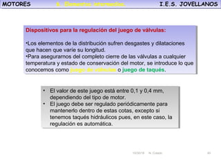 10/30/18 N. Colado 40
MOTORES I.E.S. JOVELLANOSMOTORES I.E.S. JOVELLANOS
10/30/18 N. Colado 40
Dispositivos para la regulación del juego de válvulas:
•Los elementos de la distribución sufren desgastes y dilataciones
que hacen que varíe su longitud.
•Para asegurarnos del completo cierre de las válvulas a cualquier
temperatura y estado de conservación del motor, se introduce lo que
conocemos como juego de válvulas o juego de taqués.
Dispositivos para la regulación del juego de válvulas:
•Los elementos de la distribución sufren desgastes y dilataciones
que hacen que varíe su longitud.
•Para asegurarnos del completo cierre de las válvulas a cualquier
temperatura y estado de conservación del motor, se introduce lo que
conocemos como juego de válvulas o juego de taqués.
• El valor de este juego está entre 0,1 y 0,4 mm,
dependiendo del tipo de motor.
• El juego debe ser regulado periódicamente para
mantenerlo dentro de estas cotas, excepto si
tenemos taqués hidráulicos pues, en este caso, la
regulación es automática.
• El valor de este juego está entre 0,1 y 0,4 mm,
dependiendo del tipo de motor.
• El juego debe ser regulado periódicamente para
mantenerlo dentro de estas cotas, excepto si
tenemos taqués hidráulicos pues, en este caso, la
regulación es automática.
6. Elementos intermedios.
 