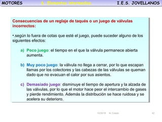 10/30/18 N. Colado 42
MOTORES I.E.S. JOVELLANOSMOTORES I.E.S. JOVELLANOS
10/30/18 N. Colado 42
Consecuencias de un reglaje de taqués o un juego de válvulas
incorrectos:
•.según lo fuera de cotas que esté el juego, puede suceder alguno de los
siguientes efectos:
a) Poco juego: el tiempo en el que la válvula permanece abierta
aumenta.
b) Muy poco juego: la válvula no llega a cerrar, por lo que escapan
llamas por los colectores y las cabezas de las válvulas se queman
dado que no evacuan el calor por sus asientos.
c) Demasiado juego: disminuye el tiempo de apertura y la alzada de
las válvulas, por lo que el motor hace peor el intercambio de gases
y pierde rendimiento. Además la distribución se hace ruidosa y se
acelera su deterioro.
Consecuencias de un reglaje de taqués o un juego de válvulas
incorrectos:
•.según lo fuera de cotas que esté el juego, puede suceder alguno de los
siguientes efectos:
a) Poco juego: el tiempo en el que la válvula permanece abierta
aumenta.
b) Muy poco juego: la válvula no llega a cerrar, por lo que escapan
llamas por los colectores y las cabezas de las válvulas se queman
dado que no evacuan el calor por sus asientos.
c) Demasiado juego: disminuye el tiempo de apertura y la alzada de
las válvulas, por lo que el motor hace peor el intercambio de gases
y pierde rendimiento. Además la distribución se hace ruidosa y se
acelera su deterioro.
6. Elementos intermedios.
 