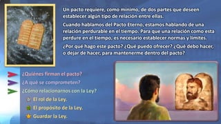 ¿Quiénes firman el pacto?
¿A qué se comprometen?
¿Cómo relacionarnos con la Ley?
El rol de la Ley.
El propósito de la Ley.
Guardar la Ley.
Un pacto requiere, como mínimo, de dos partes que deseen
establecer algún tipo de relación entre ellas.
Cuando hablamos del Pacto Eterno, estamos hablando de una
relación perdurable en el tiempo. Para que una relación como esta
perdure en el tiempo, es necesario establecer normas y límites.
¿Por qué hago este pacto? ¿Qué puedo ofrecer? ¿Qué debo hacer,
o dejar de hacer, para mantenerme dentro del pacto?
 