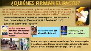 “yo los llevaré a mi santo monte, y los recrearé en mi casa de oración;
sus holocaustos y sus sacrificios serán aceptos sobre mi altar; porque mi
casa será llamada casa de oración para todos los pueblos” (Isaías 56:7)
Es muy claro quién es el primero en firmar el pacto: Dios, que llama al
Pacto Eterno “mi pacto” (Génesis 6:18; 17:2; Éxodo 6:4-5; 19:5).
¿Con quién suscribe Dios su pacto?
Inicialmente, con
personas particulares:
Noé, Abraham, Isaac
y Jacob.
Posteriormente, con
el pueblo de Israel.
Finalmente, con
todos los pueblos.
Vemos, pues, que el avance es paulatino. Cada vez que alguien
firma el pacto con Dios, se compromete a publicar este pacto,
e invitar a otros a formar parte de él (Is. 42:6; 1P. 2:9).
 