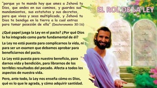 ¿Qué papel juega la Ley en el pacto? ¿Por qué Dios
la ha integrado como parte fundamental de él?
La Ley no está puesta para complicarnos la vida, ni
para ser un examen que debamos aprobar para
beneficiarnos del pacto.
La Ley está puesta para nuestro beneficio, para
darnos vida y bendición, para librarnos de los
terribles resultados del pecado. Afecta a todos los
aspectos de nuestra vida.
Pero, ante todo, la Ley nos enseña cómo es Dios,
qué es lo que le agrada, y cómo adquirir santidad.
 