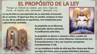 Su propósito es darnos a conocer a Dios, y poder así
imitarle. Es enseñarnos cómo debemos relacionarnos con
Él (mandamientos 1-4) y con nuestros semejantes
(mandamientos 5-10).
La Ley establece el estilo de vida que Dios desea que lleven
sus hijos del Pacto, para su propia felicidad y bienestar.
La Ley de Dios es una expresión de su voluntad, el trasunto
de su carácter. Al igual que Dios no cambia, tampoco lo hace
su Ley. No es arbitraria ni caprichosa, sino totalmente justa
y plenamente confiable.
Su propósito no es librarnos
del pecado, darnos salvación,
ni justificarnos ante Dios.
 