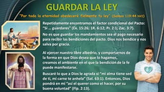 “Por toda la eternidad obedeceré fielmente tu ley” (Salmos 119:44 NVI)
Al ejercer nuestro libre albedrio, y comportarnos de
la forma en que Dios desea que lo hagamos,
creamos el ambiente en el que la bendición de la fe
puede manifestarse.
Buscaré lo que a Dios le agrada si “mi alma tiene sed
de ti, mi carne te anhela” (Sal. 63:1). Entonces, Dios
pondrá en mí “así el querer como el hacer, por su
buena voluntad” (Flp. 2:13).
Repetidamente encontramos el factor condicional del Pacto:
“Si … guardares” (Éx. 15:26; 1R. 6:12; Pr. 2:1; Zac. 3:7).
No es que guardar los mandamientos sea el pago necesario
para recibir las bendiciones del pacto. Dios nos bendice y nos
salva por gracia.
 