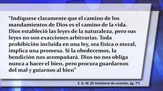 “Indíquese claramente que el camino de los
mandamientos de Dios es el camino de la vida.
Dios estableció las leyes de la naturaleza, pero sus
leyes no son exacciones arbitrarias. Toda
prohibición incluida en una ley, sea física o moral,
implica una promesa. Si la obedecemos, la
bendición nos acompañará. Dios no nos obliga
nunca a hacer el bien, pero procura guardarnos
del mal y guiarnos al bien”
E. G. W. (El ministerio de curación, pg. 77)
 