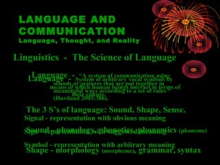 LANGUAGE AND
 COMMUNICATION
 Language, Thought, and Reality

Linguistics - The Science of Language

   Language - -or“A system of communication using
    Language System of arbitrary vocal symbols by
         sounds gestures that are put together in
         means of which human beings interact in terms of
          meaningful ways according to a set of rules “
                 their culture.
          (Haviland 2003:386).

  The 3 S’s of language: Sound, Shape, Sense.
  Signal - representation with obvious meaning
  Sign - representation with suggested phonemics (phoneme)
  Sound - phonology, phonetics, meaning
  Symbol - representation with arbitrary meaning
  Shape - morphology (morpheme), grammar, syntax
 