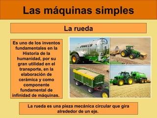 Las máquinas simples
                         La rueda
Es uno de los inventos
  fundamentales en la
       Historia de la
   humanidad, por su
   gran utilidad en el
    transporte, en la
      elaboración de
    cerámica y como
       componente
     fundamental de
infinidad de máquinas.

       La rueda es una pieza mecánica circular que gira
                     alrededor de un eje. 
 