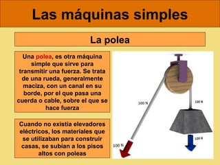 Las máquinas simples
                         La polea
   Una polea, es otra máquina
     simple que sirve para
 transmitir una fuerza. Se trata
  de una rueda, generalmente
   maciza, con un canal en su
   borde, por el que pasa una
cuerda o cable, sobre el que se
          hace fuerza

Cuando no existía elevadores
eléctricos, los materiales que
 se utilizaban para construir
 casas, se subían a los pisos
       altos con poleas
 