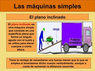 Las máquinas simples
                 El plano inclinado
El plano inclinado es
otra máquina simple
que consiste en una
superficie plana que
  forma un ángulo
agudo con el suelo y
se utiliza para elevar
   cuerpos a cierta
        altura. 



Tiene la ventaja de necesitarse una fuerza menor que la que se
 emplea si levantamos dicho cuerpo verticalmente, aunque a
           costa de aumentar la distancia recorrida 
 