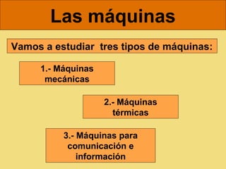 Las máquinas
Vamos a estudiar tres tipos de máquinas:

     1.- Máquinas
      mecánicas

                    2.- Máquinas
                      térmicas

          3.- Máquinas para
           comunicación e
              información
 