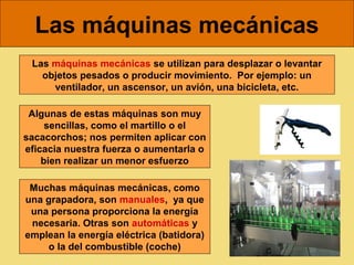 Las máquinas mecánicas
 Las máquinas mecánicas se utilizan para desplazar o levantar
   objetos pesados o producir movimiento. Por ejemplo: un
     ventilador, un ascensor, un avión, una bicicleta, etc.

 Algunas de estas máquinas son muy
     sencillas, como el martillo o el
sacacorchos; nos permiten aplicar con
eficacia nuestra fuerza o aumentarla o
    bien realizar un menor esfuerzo

 Muchas máquinas mecánicas, como
una grapadora, son manuales, ya que
 una persona proporciona la energía
 necesaria. Otras son automáticas y
emplean la energía eléctrica (batidora)
    o la del combustible (coche)
 