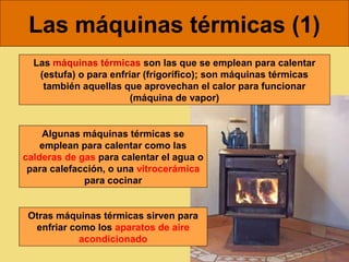 Las máquinas térmicas (1)
  Las máquinas térmicas son las que se emplean para calentar
   (estufa) o para enfriar (frigorífico); son máquinas térmicas
    también aquellas que aprovechan el calor para funcionar
                        (máquina de vapor)


    Algunas máquinas térmicas se
    emplean para calentar como las
calderas de gas para calentar el agua o
 para calefacción, o una vitrocerámica
             para cocinar


 Otras máquinas térmicas sirven para
  enfriar como los aparatos de aire
            acondicionado
 