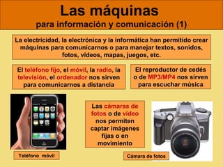 Las máquinas
       para información y comunicación (1)
La electricidad, la electrónica y la informática han permitido crear
 máquinas para comunicarnos o para manejar textos, sonidos,
                 fotos, vídeos, mapas, juegos, etc.

El teléfono fijo, el móvil, la radio, la     El reproductor de cedés
televisión, el ordenador nos sirven          o de MP3/MP4 nos sirven
  para comunicarnos a distancia                para escuchar música


                            Las cámaras de
                            fotos o de vídeo
                              nos permiten
                            captar imágenes
                                fijas o en
                               movimiento
 Teléfono móvil                            Cámara de fotos
 