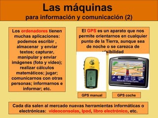 Las máquinas
      para información y comunicación (2)

Los ordenadores tienen         El GPS es un aparato que nos
 muchas aplicaciones:         permite orientarnos en cualquier
   podemos escribir ,          punto de la Tierra, aunque sea
  almacenar y enviar             de noche o se carezca de
    textos; capturar,                    visibilidad
   manipular y enviar
imágenes (foto y vídeo);
    realizar cálculos
  matemáticos; jugar;
comunicarnos con otras
personas; informarnos e
      informar; etc.
                               GPS manual       GPS coche


Cada día salen al mercado nuevas herramientas informáticas o
  electrónicas: videoconsolas, Ipod, libro electrónico, etc.
 